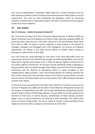 Ever since its establishment in November, 2009, Indian CST, a Public Charitable Trust, has
been working to facilitate Central and State Government/and other Public bodies in areas of
e-governance. The Trust has been developing and deploying e-tools for monitoring
utilization of public funds in mega public projects, and other myriad Government programs
as part of its mission objective.
IV. Our Author
Shri. R. Sri Kumar, – Author & Founder of Indian CST
Shri. R Sri Kumar has done his B Tech in Electrical Engineering from IIT Madras (1970) and
Master of Business Laws from National Law School of India University, Bangalore (2003). He
joined the Indian Police Service in 1973, after a brief stint in the Central Public Works Dept.
From 1973 to 1982, he served in various capacities in Uttar Pradesh in the districts of
Fatehgarh, Azamgarh and Pratapgarh and in the Intelligence, Fire Services and Vigilance
departments. He worked as the Chief Security Officer of UPSRTC before coming to
Karnataka on cadre transfer in April 1982.
He is also known for using technology to crack some of the most high-profile cases: the
assassination of former Prime Minister Rajiv Gandhi, the 1992 Harshad Mehta scam and the
Abdul Karim Telgi fake stamp paper scam. In 2010, he became Vigilance Commissioner at
the Central Vigilance Commission. He has been actively advocating mobile computing for
filing complaints about corruption through Project Vigeye, launched by the Central Vigilance
Commission with the objective of empowering citizens to report corruption in their
neighbourhood. Vigeye provides a more user-friendly platform for interface between the
CVC and the citizens who may have been victims at the hands of corrupt officials and who
want to disclose information about such corrupt practices. Over 7,000 complaints had been
received under Vigeye.
Sri Kumar has been decorated with the Indian Police Medal for meritorious service on the
occasion of Republic Day (1989) and President’s Police Medal for distinguished services on
the occasion of Independence Day 1995. He has been bestowed the distinguished alumnus
award of Indian Institute of Technology, Madras in January 2010. He has also worked as the
Chairman of Task Force on Internal Security, Confederation of Indian Industry, Southern
Region, and as a social entrepreneur by launching a public charitable Trust called Indian
Centre for Social Transformation. He was its author & Founder Trustee Demitted Central
Vigilance Commission office as Vigilance Commissioner on 27-01-2014
 