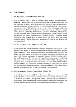 V. Our Trustees
1. Shri. Raja Seevan, –Founder Trustee of Indian CST
 He is a Scientist, Over 30 years of experience from Research and Development,
Marketing, Creative Advertising, Branding and launching of various products for top
pharmaceutical companies with combination of IT technical, business development,
organizational, project management skills. He is responsible for growing Transformation
business at Indian CST, globally and drives the Vision, Strategy, Leadership,
Organization’s transformation programs management, Advisory & Decision support
teams; Partner Relationship Management; Customer Relationship Management,
Thought Leadership, New Solution Life Cycle Management, Create Leaders, Talent
Management and Social Entrepreneurship. Currently leading a powerful widely
experienced team network which is spread across the country who have many
successful product / project completion stories to their credit at the National and
International level.
2. Shri. A. Arumugham, Trustee & Advisor of Indian CST.
 He is an alumini of St. Joseph’s College of Commerce, Bangalore, having taken his B. Com
degree in 1962. He did his apprenticeship with a lead Chartered Accountants in South
India at Bangalore. After qualifying as Chartered Accountant in the year 1967, he
worked in a senior position at Mysore Iron & Steel Ltd, Bhadravathi (now SAIL) for five
years. With Industrial back ground he founded in the year 1973, his firm ARU & DEV,
Chartered Accountants. The firm was well known for rendering advice in establishing
industries, audit of public companies like BHEL, KPTCL, KSIIDC and large private
companies. He is on the Board of various companies. He is also the founder committee
member and he is also passionately involved as Secretary & Treasurer of the “Jaipur
foot” organisation of Bangalore known as “ Angakarunya Kendra” which in the last 26
years has fitted free Jaipur foot for over 25000 people, a national service.
3. Shri. L N Narayanan, Trustee & Project Director of Indian CST
 He is an Engineering graduate, B.Tech in Electronics and telecommunications from IIT
Madras, Certified associate of Indian Institute of Bankers, worked in Nationalised bank
as technical field offices, management auditor, In-charge of EDP department,
assessment of projects for financing, financial controller and recovery department and
retired as Assistant General Manager. Total banking experience is around 36 years.
 