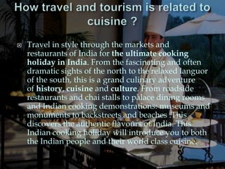    Travel in style through the markets and
    restaurants of India for the ultimate cooking
    holiday in India. From the fascinating and often
    dramatic sights of the north to the relaxed languor
    of the south, this is a grand culinary adventure
    of history, cuisine and culture. From roadside
    restaurants and chai stalls to palace dining rooms
    and Indian cooking demonstrations: museums and
    monuments to backstreets and beaches .This
    discovers the authentic flavours of India. This
    Indian cooking holiday will introduce you to both
    the Indian people and their world class cuisine.
 