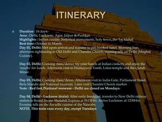    Duration : 16 days.
    Area : Delhi, Lucknow, Agra, Jaipur & Pushkar.
    Highlights : Indian cuisine, historical monuments, holy town, the Taj Mahal
    Best time: October to March
    Day 01, Delhi: Met upon arrival and transfer to pre-booked hotel. Morning free,
    afternoon sightseeing to Old Delhi and Chandni Chowk; evening talk on Delhi (Mughal
    Cuisine).

    Day 02, Delhi: Cooking class/demo; try your hands at Indian cookery and enjoy the
    'results' for lunch. Afternoon visit to Humayun's Tomb, Lotus temple and the Qutub
    Minar.

    Day 03, Delhi: Cooking class/demo. Afternoon visit to India Gate, Parliament Street,
    Birla Mandir and National museum. Later visit Chandni Chowk market.
    Note : Red fort /National museum - Delhi are closed on Mondays.

    Day 04, Delhi - Lucknow (train): After early breakfast, transfer to New Delhi railway
    station to board Swarn Shatabdi Express at 0615Hrs. Arrive Lucknow at 1230Hrs.
    Evening talk on the Awadhi cuisine of the Nawabs.
    NOTE: This train runs every day, except Tuesdays
 