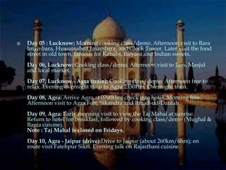    Day 05 : Lucknow: Morning cooking class/demo. Afternoon visit to Bara
    Imambara, Hussainabad Imambara, and Clock Tower. Later visit the food
    street in old town, famous for Kebabs, Biryani and Indian sweets.
    Day 06, Lucknow: Cooking class/demo. Afternoon visit to Jami Masjid
    and local market.
    Day 07, Lucknow - Agra (train): Cooking class/demo. Afternoon free to
    relax. Evening overnight train to Agra 2330Hrs. Overnight train.
    Day 08, Agra: Arrive Agra at 0700Hrs; check into hotel. Morning free.
    Afternoon visit to Agra Fort, Sikandra and Itmad-ud-Daulah.
    Day 09, Agra: Early morning visit to view the Taj Mahal at sunrise.
    Return to hotel for breakfast, followed by cooking class/demo (Mughal &
    Bania cuisine).
    Note : Taj Mahal is closed on Fridays.
    Day 10, Agra - Jaipur (drive):Drive to Jaipur (about 260km/6hrs); en
    route visit Fatehpur Sikri. Evening talk on Rajasthani cuisine.
 