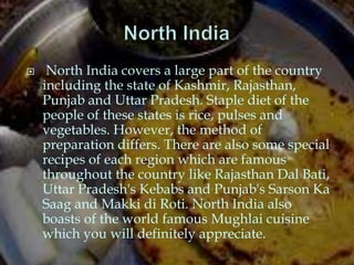     North India covers a large part of the country
    including the state of Kashmir, Rajasthan,
    Punjab and Uttar Pradesh. Staple diet of the
    people of these states is rice, pulses and
    vegetables. However, the method of
    preparation differs. There are also some special
    recipes of each region which are famous
    throughout the country like Rajasthan Dal Bati,
    Uttar Pradesh's Kebabs and Punjab's Sarson Ka
    Saag and Makki di Roti. North India also
    boasts of the world famous Mughlai cuisine
    which you will definitely appreciate.
 