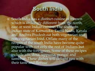    South India has a distinct cuisine of its own
    which is strikingly different from the north,
    east or west Indian cuisine. The southern
    Indian state of Karnataka, Tamil Nadu, Kerala
    and Andhra Pradesh eat both vegetarian and
    non vegetarian food. Offlate many of the
    recipes of the south India have become quite
    popular with not only the rest of Indians but
    also with the foreigners. Some of these recipes
    include idli, dosa, uppuma, pongal and
    sambhar. These dishes will delight you with
    their taste and flavour.
 