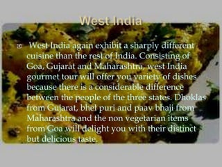     West India again exhibit a sharply different
    cuisine than the rest of India. Consisting of
    Goa, Gujarat and Maharashtra, west India
    gourmet tour will offer you variety of dishes
    because there is a considerable difference
    between the people of the three states. Dhoklas
    from Gujarat, bhel puri and paav bhaji from
    Maharashtra and the non vegetarian items
    from Goa will delight you with their distinct
    but delicious taste.
 