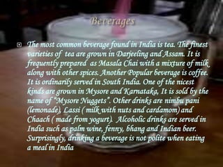    The most common beverage found in India is tea. The finest
    varieties of tea are grown in Darjeeling and Assam. It is
    frequently prepared as Masala Chai with a mixture of milk
    along with other spices. Another Popular beverage is coffee.
    It is ordinarily served in South India. One of the nicest
    kinds are grown in Mysore and Karnataka, It is sold by the
    name of “Mysore Nuggets”. Other drinks are nimbu pani
    (lemonade), Lassi ( milk with nuts and cardamom) and
    Chaach ( made from yogurt). Alcoholic drinks are served in
    India such as palm wine, fenny, bhang and Indian beer.
    Surprisingly, drinking a beverage is not polite when eating
    a meal in India
 