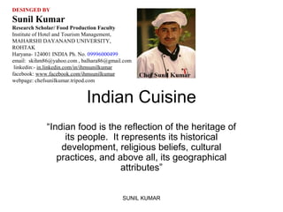 DESINGED BY

Sunil Kumar
Research Scholar/ Food Production Faculty
Institute of Hotel and Tourism Management,
MAHARSHI DAYANAND UNIVERSITY,
ROHTAK
Haryana- 124001 INDIA Ph. No. 09996000499
email: skihm86@yahoo.com , balhara86@gmail.com
linkedin:- in.linkedin.com/in/ihmsunilkumar
facebook: www.facebook.com/ihmsunilkumar
webpage: chefsunilkumar.tripod.com

Indian Cuisine
“Indian food is the reflection of the heritage of
its people. It represents its historical
development, religious beliefs, cultural
practices, and above all, its geographical
attributes”
SUNIL KUMAR

 