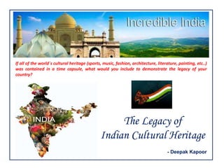 The Legacy of
Indian Cultural Heritage
If all of the world´s cultural heritage (sports, music, fashion, architecture, literature, painting, etc..)
was contained in a time capsule, what would you include to demonstrate the legacy of your
country?
- Deepak Kapoor
 
