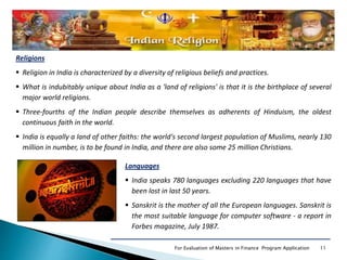 11For Evaluation of Masters in Finance Program Application
Languages
 India speaks 780 languages excluding 220 languages that have
been lost in last 50 years.
 Sanskrit is the mother of all the European languages. Sanskrit is
the most suitable language for computer software - a report in
Forbes magazine, July 1987.
Religions
 Religion in India is characterized by a diversity of religious beliefs and practices.
 What is indubitably unique about India as a 'land of religions' is that it is the birthplace of several
major world religions.
 Three-fourths of the Indian people describe themselves as adherents of Hinduism, the oldest
continuous faith in the world.
 India is equally a land of other faiths: the world's second largest population of Muslims, nearly 130
million in number, is to be found in India, and there are also some 25 million Christians.
 