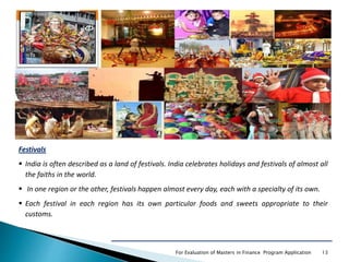 For Evaluation of Masters in Finance Program Application 13
Festivals
 India is often described as a land of festivals. India celebrates holidays and festivals of almost all
the faiths in the world.
 In one region or the other, festivals happen almost every day, each with a specialty of its own.
 Each festival in each region has its own particular foods and sweets appropriate to their
customs.
 