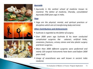 15For Evaluation of Masters in Finance Program Application
Ayurveda
 Ayurveda is the earliest school of medicine known to
mankind. The father of medicine, Charaka, consolidated
Ayurveda 2500 years ago in India.
Yoga
 Yoga are the physical, mental, and spiritual practices or
disciplines which aim at transforming body and mind.
Other Contributions and Achievements
 Sushruta is regarded as the father of surgery.
 Over 2600 years ago Sushrata & his team conducted
complicated surgeries like cataract, artificial limbs,
cesareans, fractures, urinary stones and also plastic surgery
and brain surgeries.
 More than 3000 different surgeries were performed and
nearly 120 surgical instruments have been used before 2600
years itself.
 Usage of anaesthesia was well known in ancient India
medicine.
 