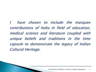 I have chosen to include the marquee
contributions of India in field of education,
medical science and literature coupled with
unique beliefs and traditions in the time
capsule to demonstrate the legacy of Indian
Cultural Heritage.
For Evaluation of Masters in Finance Program Application 2
 