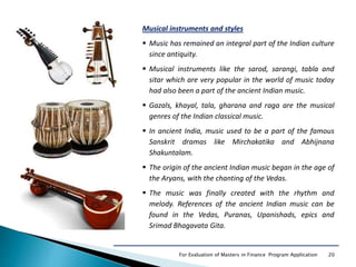 20For Evaluation of Masters in Finance Program Application
Musical instruments and styles
 Music has remained an integral part of the Indian culture
since antiquity.
 Musical instruments like the sarod, sarangi, tabla and
sitar which are very popular in the world of music today
had also been a part of the ancient Indian music.
 Gazals, khayal, tala, gharana and raga are the musical
genres of the Indian classical music.
 In ancient India, music used to be a part of the famous
Sanskrit dramas like Mirchakatika and Abhijnana
Shakuntalam.
 The origin of the ancient Indian music began in the age of
the Aryans, with the chanting of the Vedas.
 The music was finally created with the rhythm and
melody. References of the ancient Indian music can be
found in the Vedas, Puranas, Upanishads, epics and
Srimad Bhagavata Gita.
 