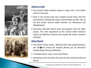 21For Evaluation of Masters in Finance Program Application
Theatre In India
 The ancient Indian theatres played a major role in the Indian
culture in the past.
 India in the ancient past was invaded several times and this
contributed in shaping the culture and heritage of India. Two of
the best known ancient Indian theatres are Ramayana and
Mahabharata.
 Dramatics and folk theatre were very popular with the Vedic
people. The main ingredients of the ancient Indian theatres
used to be depiction of events of everyday life, dance, ritualism
and food.
Natya Shastra
 The ancient Indian writer - Bharata Muni who existed between
the 5th�2nd century BC became famous for his theatrical
treatise Natya Shastra of Bharata.
 It included dance, song, music and theatre.
 According to the historians this was the first systematic form of
drama.
 