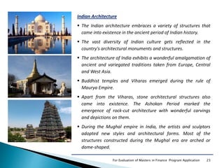 23For Evaluation of Masters in Finance Program Application
Indian Architecture
 The Indian architecture embraces a variety of structures that
came into existence in the ancient period of Indian history.
 The vast diversity of Indian culture gets reflected in the
country's architectural monuments and structures.
 The architecture of India exhibits a wonderful amalgamation of
ancient and variegated traditions taken from Europe, Central
and West Asia.
 Buddhist temples and Viharas emerged during the rule of
Maurya Empire.
 Apart from the Viharas, stone architectural structures also
came into existence. The Ashokan Period marked the
emergence of rock-cut architecture with wonderful carvings
and depictions on them.
 During the Mughal empire in India, the artists and sculptors
adopted new styles and architectural forms. Most of the
structures constructed during the Mughal era are arched or
dome-shaped.
 