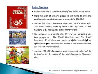 25For Evaluation of Masters in Finance Program Application
Indian Literature
 Indian literature is considered one of the oldest in the world.
 India was one of the first places in the world to start the
writing system and this began in around the 2500 BC.
 The Ancient Indian Literature dates back to the Vedic Age.
The oldest literary work of India is the Rig Veda. It also
happens to be the world’s oldest literary work.
 The scriptures of ancient Indian literature are classified into
two categories - The Shruti literature and The Smriti
literature. Shruti literature concerns �the revealed� or
�the heard� or 'the revealed' whereas the Smriti literature
concerns 'the remembered.‘
 Around 300 BC Ramayana was composed followed by
Mahabharata. A portion of the Mahabharata is Bhagavad
Gita.
 