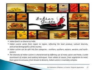 For Evaluation of Masters in Finance Program Application 27
 Indian food is as diverse as India.
 Indian cuisine varies from region to region, reflecting the local produce, cultural diversity,
and varied demographics of the country.
 Indian cuisine can be split into five categories - northern, southern, eastern, western, and north-
eastern.
 The diversity of Indian cuisine is characterised by differing use of many spices and herbs, a wide
assortment of recipes and cooking techniques. From salads to sauces, from vegetarian to meat,
from spices to sensuous, from breads to desserts, Indian cuisine is invariably complex.
 