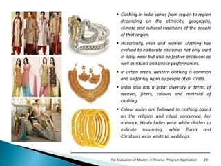 For Evaluation of Masters in Finance Program Application 29
 Clothing in India varies from region to region
depending on the ethnicity, geography,
climate and cultural traditions of the people
of that region.
 Historically, men and women clothing has
evolved to elaborate costumes not only used
in daily wear but also on festive occasions as
well as rituals and dance performances.
 In urban areas, western clothing is common
and uniformly worn by people of all strata.
 India also has a great diversity in terms of
weaves, fibers, colours and material of
clothing.
 Colour codes are followed in clothing based
on the religion and ritual concerned. For
instance, Hindu ladies wear white clothes to
indicate mourning, while Parsis and
Christians wear white to weddings.
 