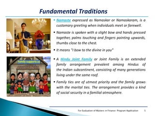5For Evaluation of Masters in Finance Program Application
 Namaste expressed as Namaskar or Namaskaram, is a
customary greeting when individuals meet or farewell.
 Namaste is spoken with a slight bow and hands pressed
together, palms touching and fingers pointing upwards,
thumbs close to the chest.
 It means "I bow to the divine in you”
Fundamental Traditions
 A Hindu Joint Family or Joint Family is an extended
family arrangement prevalent among Hindus of
the Indian subcontinent, consisting of many generations
living under the same roof.
 Family ties are of utmost priority and the family grows
with the marital ties. The arrangement provides a kind
of social security in a familial atmosphere.
 