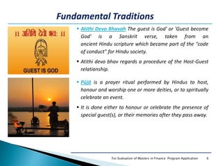 6For Evaluation of Masters in Finance Program Application
 Atithi Devo Bhavah The guest is God' or 'Guest become
God' is a Sanskrit verse, taken from an
ancient Hindu scripture which became part of the "code
of conduct" for Hindu society.
 Atithi devo bhav regards a procedure of the Host-Guest
relationship.
Fundamental Traditions
 Pūjā is a prayer ritual performed by Hindus to host,
honour and worship one or more deities, or to spiritually
celebrate an event.
 It is done either to honour or celebrate the presence of
special guest(s), or their memories after they pass away.
 