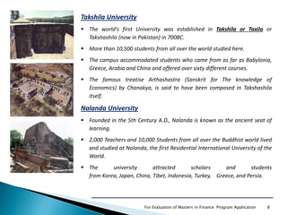 For Evaluation of Masters in Finance Program Application 8
Takshila University
 The world's first University was established in Takshila or Taxila or
Takshashila (now in Pakistan) in 700BC.
 More than 10,500 students from all over the world studied here.
 The campus accommodated students who came from as far as Babylonia,
Greece, Arabia and China and offered over sixty different courses.
 The famous treatise Arthashastra (Sanskrit for The knowledge of
Economics) by Chanakya, is said to have been composed in Takshashila
itself.
Nalanda University
 Founded in the 5th Century A.D., Nalanda is known as the ancient seat of
learning.
 2,000 Teachers and 10,000 Students from all over the Buddhist world lived
and studied at Nalanda, the first Residential International University of the
World.
 The university attracted scholars and students
from Korea, Japan, China, Tibet, Indonesia, Turkey, Greece, and Persia.
 