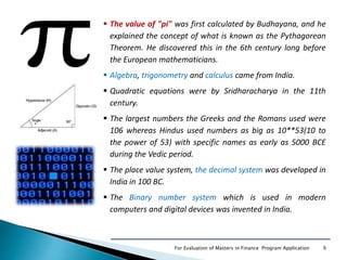 9For Evaluation of Masters in Finance Program Application
 The value of "pi" was first calculated by Budhayana, and he
explained the concept of what is known as the Pythagorean
Theorem. He discovered this in the 6th century long before
the European mathematicians.
 Algebra, trigonometry and calculus came from India.
 Quadratic equations were by Sridharacharya in the 11th
century.
 The largest numbers the Greeks and the Romans used were
106 whereas Hindus used numbers as big as 10**53(10 to
the power of 53) with specific names as early as 5000 BCE
during the Vedic period.
 The place value system, the decimal system was developed in
India in 100 BC.
 The Binary number system which is used in modern
computers and digital devices was invented in India.
 