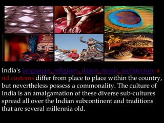 India's languages, religions, dance, music, architecture a
nd customs differ from place to place within the country,
but nevertheless possess a commonality. The culture of
India is an amalgamation of these diverse sub-cultures
spread all over the Indian subcontinent and traditions
that are several millennia old.
 