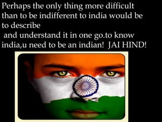 Perhaps the only thing more difficult
than to be indifferent to india would be
to describe
 and understand it in one go.to know
india,u need to be an indian! JAI HIND!
 