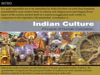 It is quite impossible not to be astonished by India.Nowhere on earth does humanity
presentItself in such creative burst of cultures and religion,races and tongues.Every
aspect of the country present itself on a massive,exaggerated scale worthy in
comparison to the superlative Mountainsthat overshadow it.




India is the cradle of human race,the birth place of human speech,the mother of history, the
 grandmother of legend,and the great grand mother of tradition.our most valuable and most
astrictive materials in the history of man are treasured up in india only!
 