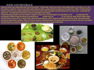 FOOD AND BEVERAGE
Several customs are associated with food consumption. Traditionally, meals were eaten while seated either on the floor or on very
low stools or cushions. Food is most often eaten without cutlery, using instead the fingers of the right hand. Often roti (flat bread) is
used to scoop the curry without allowing it to touch the hands. Other etiquette includes eating with one hand only – preferably the
right hand – and letting the food touch only two phalanges of the fingers.
Traditional serving styles vary from region to region in India. One universal aspect of presentation is the thali, a large plate with
samplings of different regional dishes accompanied by raita, breads such as naan, puri, or roti, and rice. Most South Indian meals
end with plain curd and rice. In South India, cleaned banana leaves, which could be disposed of after the meal, were traditionally
used as an alternative to plates. When hot food is served on banana leaves, the leaves add aroma and taste to the food. Leaf plates
are still utilized on auspicious and festive occasions but are much less common otherwise.
Traditional ways of dining are being influenced by eating styles from other parts of the world. Among the middle class throughout India, spoons and forks are now commonly used, although knives are not
 