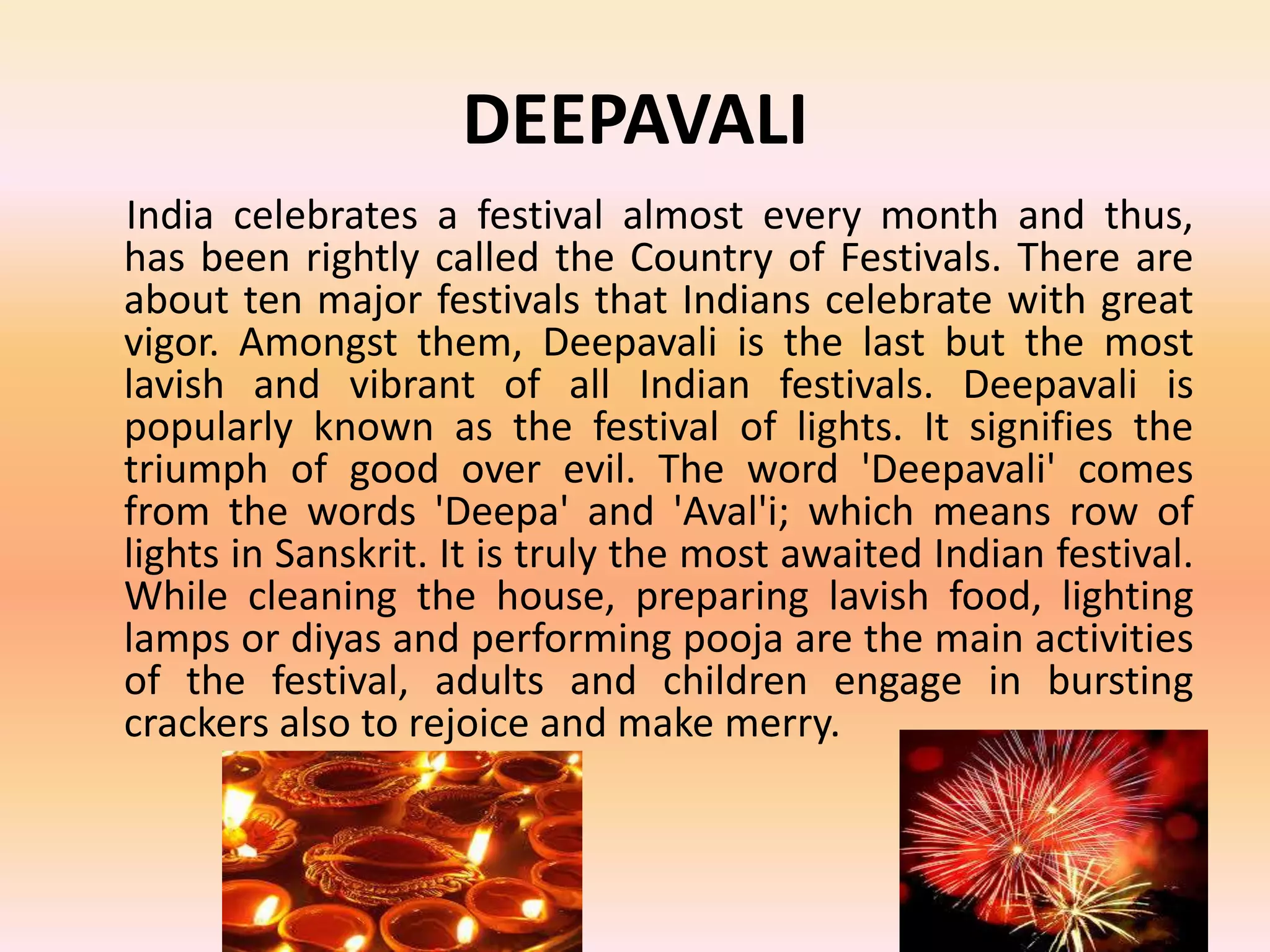 DEEPAVALI
India celebrates a festival almost every month and thus,
has been rightly called the Country of Festivals. There are
about ten major festivals that Indians celebrate with great
vigor. Amongst them, Deepavali is the last but the most
lavish and vibrant of all Indian festivals. Deepavali is
popularly known as the festival of lights. It signifies the
triumph of good over evil. The word 'Deepavali' comes
from the words 'Deepa' and 'Aval'i; which means row of
lights in Sanskrit. It is truly the most awaited Indian festival.
While cleaning the house, preparing lavish food, lighting
lamps or diyas and performing pooja are the main activities
of the festival, adults and children engage in bursting
crackers also to rejoice and make merry.

 