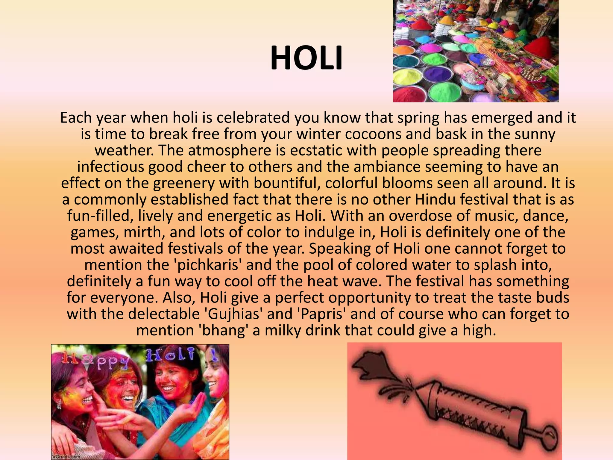 HOLI
Each year when holi is celebrated you know that spring has emerged and it
is time to break free from your winter cocoons and bask in the sunny
weather. The atmosphere is ecstatic with people spreading there
infectious good cheer to others and the ambiance seeming to have an
effect on the greenery with bountiful, colorful blooms seen all around. It is
a commonly established fact that there is no other Hindu festival that is as
fun-filled, lively and energetic as Holi. With an overdose of music, dance,
games, mirth, and lots of color to indulge in, Holi is definitely one of the
most awaited festivals of the year. Speaking of Holi one cannot forget to
mention the 'pichkaris' and the pool of colored water to splash into,
definitely a fun way to cool off the heat wave. The festival has something
for everyone. Also, Holi give a perfect opportunity to treat the taste buds
with the delectable 'Gujhias' and 'Papris' and of course who can forget to
mention 'bhang' a milky drink that could give a high.

 