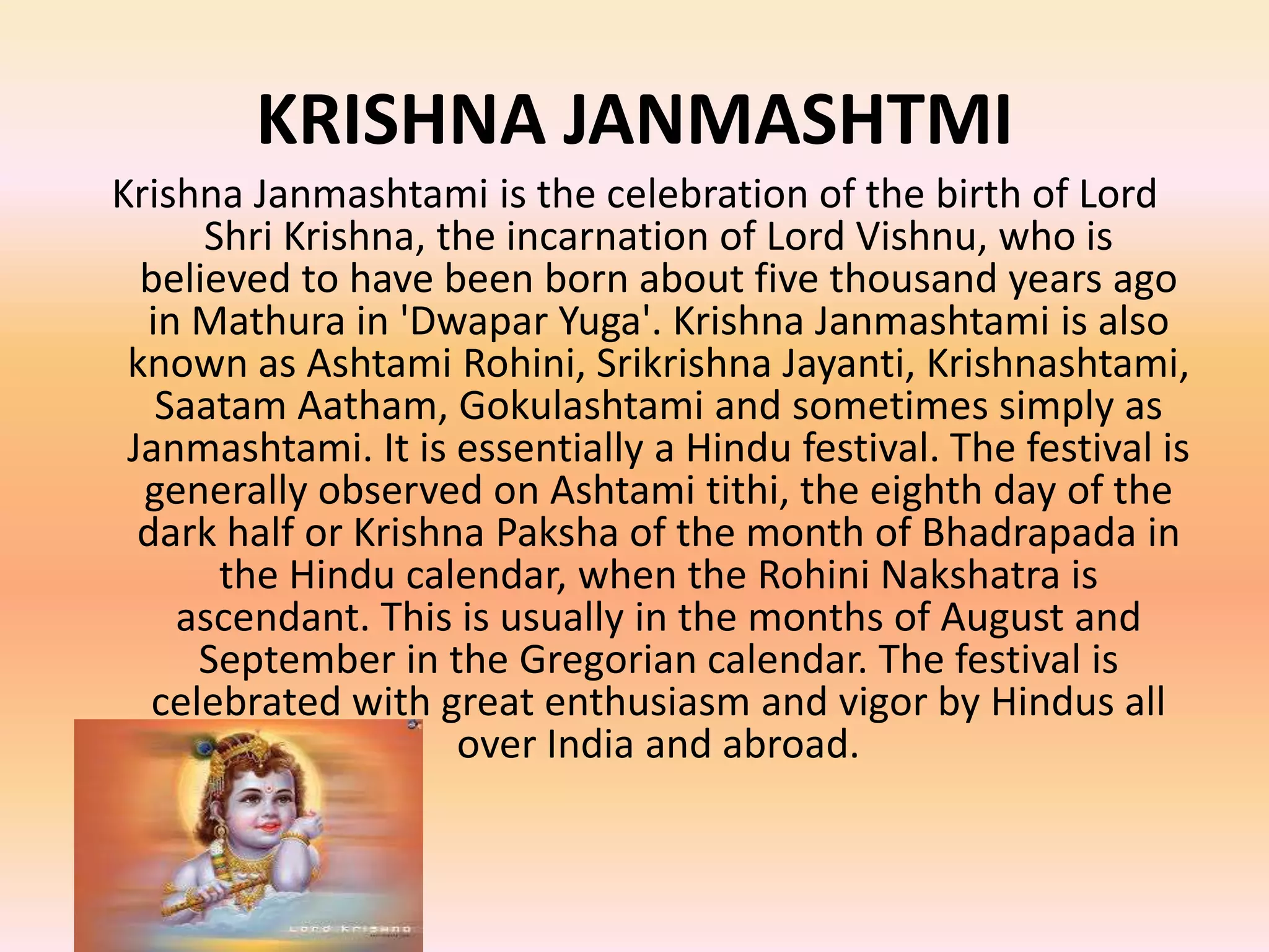 KRISHNA JANMASHTMI
Krishna Janmashtami is the celebration of the birth of Lord
Shri Krishna, the incarnation of Lord Vishnu, who is
believed to have been born about five thousand years ago
in Mathura in 'Dwapar Yuga'. Krishna Janmashtami is also
known as Ashtami Rohini, Srikrishna Jayanti, Krishnashtami,
Saatam Aatham, Gokulashtami and sometimes simply as
Janmashtami. It is essentially a Hindu festival. The festival is
generally observed on Ashtami tithi, the eighth day of the
dark half or Krishna Paksha of the month of Bhadrapada in
the Hindu calendar, when the Rohini Nakshatra is
ascendant. This is usually in the months of August and
September in the Gregorian calendar. The festival is
celebrated with great enthusiasm and vigor by Hindus all
over India and abroad.

 