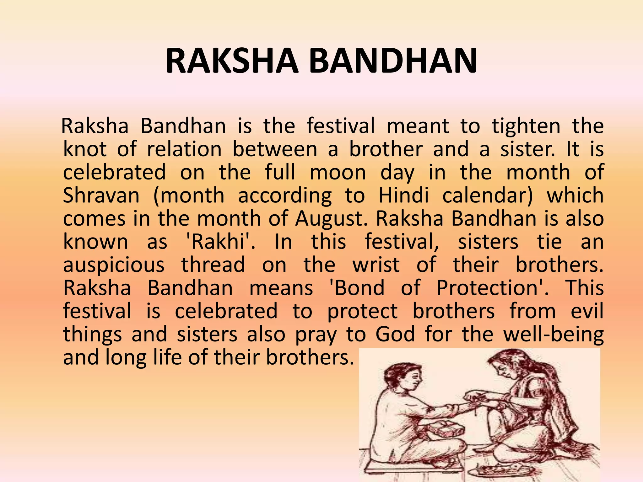 RAKSHA BANDHAN
Raksha Bandhan is the festival meant to tighten the
knot of relation between a brother and a sister. It is
celebrated on the full moon day in the month of
Shravan (month according to Hindi calendar) which
comes in the month of August. Raksha Bandhan is also
known as 'Rakhi'. In this festival, sisters tie an
auspicious thread on the wrist of their brothers.
Raksha Bandhan means 'Bond of Protection'. This
festival is celebrated to protect brothers from evil
things and sisters also pray to God for the well-being
and long life of their brothers.

 