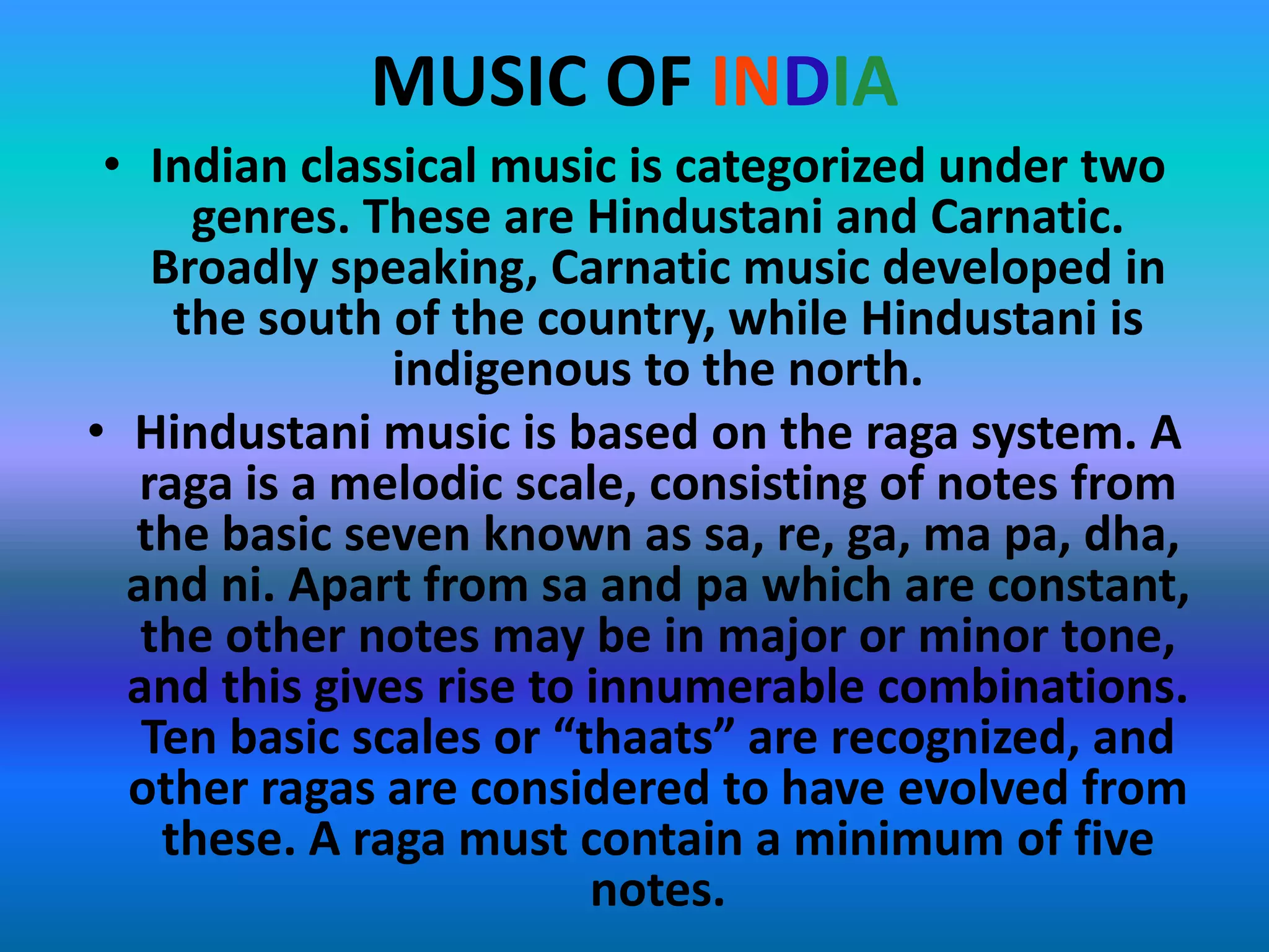 MUSIC OF INDIA
• Indian classical music is categorized under two
genres. These are Hindustani and Carnatic.
Broadly speaking, Carnatic music developed in
the south of the country, while Hindustani is
indigenous to the north.
• Hindustani music is based on the raga system. A
raga is a melodic scale, consisting of notes from
the basic seven known as sa, re, ga, ma pa, dha,
and ni. Apart from sa and pa which are constant,
the other notes may be in major or minor tone,
and this gives rise to innumerable combinations.
Ten basic scales or “thaats” are recognized, and
other ragas are considered to have evolved from
these. A raga must contain a minimum of five
notes.

 