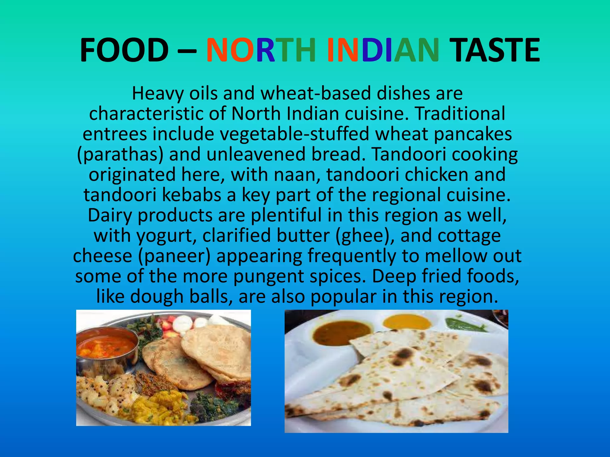 FOOD – NORTH INDIAN TASTE
Heavy oils and wheat-based dishes are
characteristic of North Indian cuisine. Traditional
entrees include vegetable-stuffed wheat pancakes
(parathas) and unleavened bread. Tandoori cooking
originated here, with naan, tandoori chicken and
tandoori kebabs a key part of the regional cuisine.
Dairy products are plentiful in this region as well,
with yogurt, clarified butter (ghee), and cottage
cheese (paneer) appearing frequently to mellow out
some of the more pungent spices. Deep fried foods,
like dough balls, are also popular in this region.

 