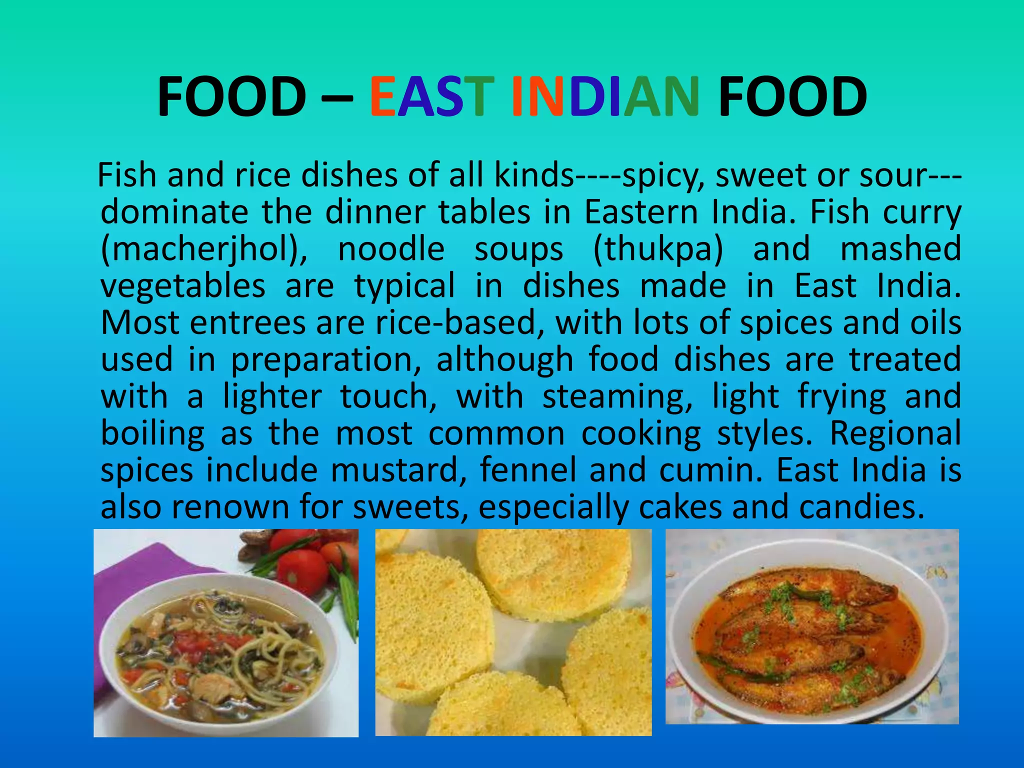 FOOD – EAST INDIAN FOOD
Fish and rice dishes of all kinds----spicy, sweet or sour--dominate the dinner tables in Eastern India. Fish curry
(macherjhol), noodle soups (thukpa) and mashed
vegetables are typical in dishes made in East India.
Most entrees are rice-based, with lots of spices and oils
used in preparation, although food dishes are treated
with a lighter touch, with steaming, light frying and
boiling as the most common cooking styles. Regional
spices include mustard, fennel and cumin. East India is
also renown for sweets, especially cakes and candies.

 