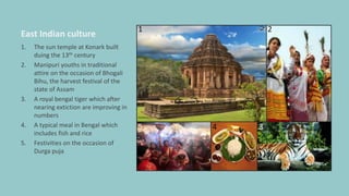 East Indian culture
1. The sun temple at Konark built
duing the 13th century
2. Manipuri youths in traditional
attire on the occasion of Bhogali
Bihu, the harvest festival of the
state of Assam
3. A royal bengal tiger which after
nearing extiction are improving in
numbers
4. A typical meal in Bengal which
includes fish and rice
5. Festivities on the occasion of
Durga puja
1 2
345
 