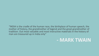 - MARK TWAIN
“INDIA is the cradle of the human race, the birthplace of human speech, the
mother of history, the grandmother of legend and the great grandmother of
tradition. Out most valuable and most instructive materials in the history of
man are treasured up in India only”
 