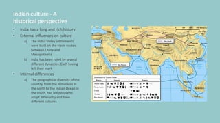 Indian culture - A
historical perspective
• India has a long and rich history
• External influences on culture
a) The Indus Valley settlements
were built on the trade routes
between China and
Mesopotamia
b) India has been ruled by several
different dynasties. Each having
left their mark
• Internal differences
a) The geographical diversity of the
country, from the Himalayas in
the north to the Indian Ocean in
the south, has led people to
adapt differently and have
different cultures
 