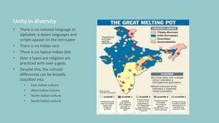 Unity in diversity
• There is no national language or
alphabet; a dozen languages and
scripts appear on the ten-rupee
• There is no Indian race
• There is no typical Indian diet
• Over x types are religions are
practiced with over y gods
• Despite this, the cultural
differences can be broadly
classified into
• East Indian culture
• West Indian culture
• North Indian culture
• South Indian culture
 