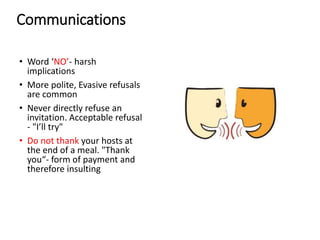 Communications
• Word ‘NO’- harsh
implications
• More polite, Evasive refusals
are common
• Never directly refuse an
invitation. Acceptable refusal
- "I’ll try"
• Do not thank your hosts at
the end of a meal. "Thank
you“- form of payment and
therefore insulting
 