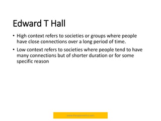 Edward T Hall
• High context refers to societies or groups where people
have close connections over a long period of time.
• Low context refers to societies where people tend to have
many connections but of shorter duration or for some
specific reason
www.theapprentiice.com
 