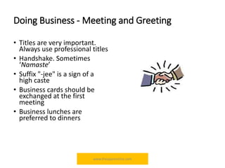 Doing Business - Meeting and Greeting
• Titles are very important.
Always use professional titles
• Handshake. Sometimes
‘Namaste’
• Suffix "-jee" is a sign of a
high caste
• Business cards should be
exchanged at the first
meeting
• Business lunches are
preferred to dinners
www.theapprentiice.com
 