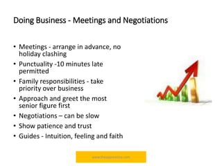 Doing Business - Meetings and Negotiations
• Meetings - arrange in advance, no
holiday clashing
• Punctuality -10 minutes late
permitted
• Family responsibilities - take
priority over business
• Approach and greet the most
senior figure first
• Negotiations – can be slow
• Show patience and trust
• Guides - Intuition, feeling and faith
www.theapprentiice.com
 