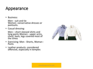 Appearance
• Business:
Men - suit and tie
Women- conservative dresses or
pantsuits.
• Casual dressing:
Men – short sleeved shirts and
long pants Women - upper arms,
chest, back, legs covered most of
the times
• Exercising: Men - Shorts, Woman -
Pants
• Leather products -considered
offensive, especially in temples
www.theapprentiice.com
 