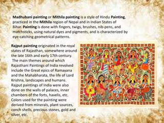 Madhubani painting or Mithila painting is a style of Hindu Painting,
practiced in the Mithila region of Nepal and in Indian States of
Bihar. Painting is done with fingers, twigs, brushes, nib-pens, and
matchsticks, using natural dyes and pigments, and is characterized by
eye-catching geometrical patterns.
Rajput painting originated in the royal
states of Rajasthan, somewhere around
the late 16th and early 17th century.
The main themes around which
Rajasthani Paintings of India revolved
include the Great epics of Ramayana
and the Mahabharata, the life of Lord
Krishna, landscapes and humans.
Rajput paintings of India were also
done on the walls of palaces, inner
chambers of the forts, havelis, etc.
Colors used for the painting were
derived from minerals, plant sources,
conch shells, precious stones, gold and
silver, etc.
 