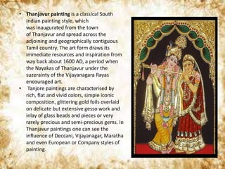 • Thanjavur painting is a classical South
Indian painting style, which
was inaugurated from the town
of Thanjavur and spread across the
adjoining and geographically contiguous
Tamil country. The art form draws its
immediate resources and inspiration from
way back about 1600 AD, a period when
the Nayakas of Thanjavur under the
suzerainty of the Vijayanagara Rayas
encouraged art.
• Tanjore paintings are characterised by
rich, flat and vivid colors, simple iconic
composition, glittering gold foils overlaid
on delicate but extensive gesso work and
inlay of glass beads and pieces or very
rarely precious and semi-precious gems. In
Thanjavur paintings one can see the
influence of Deccani, Vijayanagar, Maratha
and even European or Company styles of
painting.
 