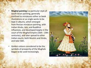 • Mughal painting is a particular style of
South Asian painting, generally
confined to miniatures either as book
illustrations or as single works to be
kept in albums, which emerged
from Persian miniature painting, with
Indian Hindu, Jain, and Buddhist
influences, and developed largely in the
court of the Mughal Empire (16th - 19th
centuries), and later spread to other
Indian courts, both Muslim and Hindu,
and later Sikh.
• Golden colours considered to be the
symbols of prosperity of the Mughals
began to be used increasingly.
 