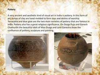 Pottery
A very ancient and aesthetic kind of visual art in India is pottery. In this form of
art, lumps of clay are hand-molded to form toys and deities of worship.
Terracotta and blue gaze are the two main varieties of pottery that are famous in
India. Pottery also has a great religious significance. On Durga Puja and Ganesh
Chathurthi the beautiful idols of Maa Durga and Lord Ganesha show the
confluence of pottery, sculpture and painting.
 