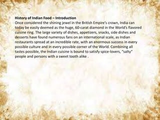 History of Indian Food – Introduction
Once considered the shining jewel in the British Empire’s crown, India can
today be easily deemed as the huge, 60-carat diamond in the World’s flavored
cuisine ring. The large variety of dishes, appetizers, snacks, side dishes and
desserts have found numerous fans on an international scale, as Indian
restaurants spread at an incredible rate, with an enormous success in every
possible culture and in every possible corner of the World. Combining all
tastes possible, the Indian cuisine is bound to satisfy spice-lovers, “salty”
people and persons with a sweet tooth alike .
 